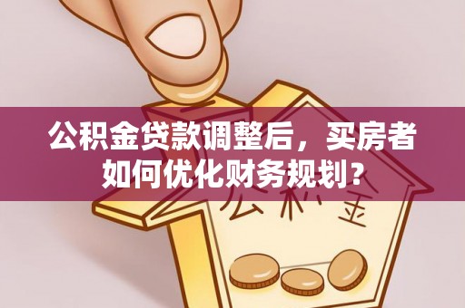 灯塔公积金贷款调整后，买房者如何优化财务规划？